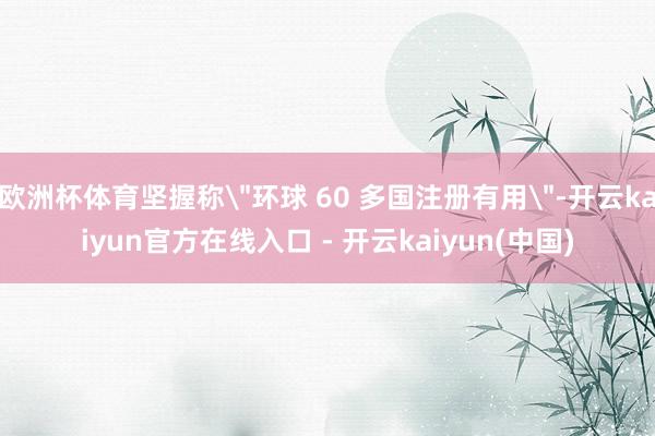 欧洲杯体育坚握称"环球 60 多国注册有用"-开云kaiyun官方在线入口 - 开云kaiyun(中国)