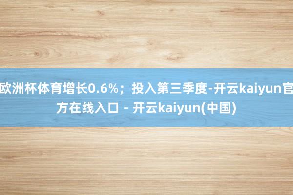 欧洲杯体育增长0.6%;投入第三季度-开云kaiyun官方在线入口 - 开云kaiyun(中国)