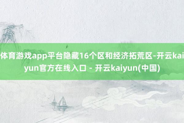 体育游戏app平台隐藏16个区和经济拓荒区-开云kaiyun官方在线入口 - 开云kaiyun(中国)