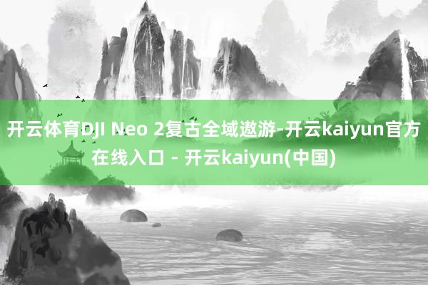 开云体育DJI Neo 2复古全域遨游-开云kaiyun官方在线入口 - 开云kaiyun(中国)