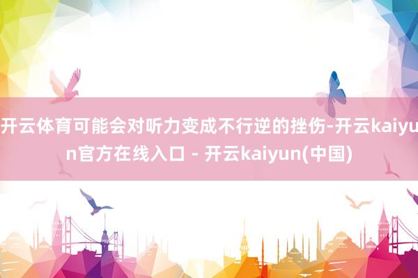 开云体育可能会对听力变成不行逆的挫伤-开云kaiyun官方在线入口 - 开云kaiyun(中国)