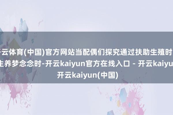 开云体育(中国)官方网站当配偶们探究通过扶助生殖时间来收尾生养梦念念时-开云kaiyun官方在线入口 - 开云kaiyun(中国)