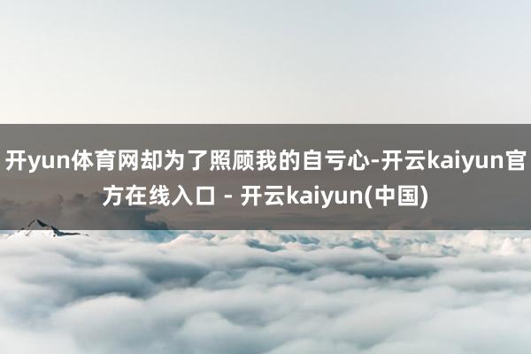 开yun体育网却为了照顾我的自亏心-开云kaiyun官方在线入口 - 开云kaiyun(中国)