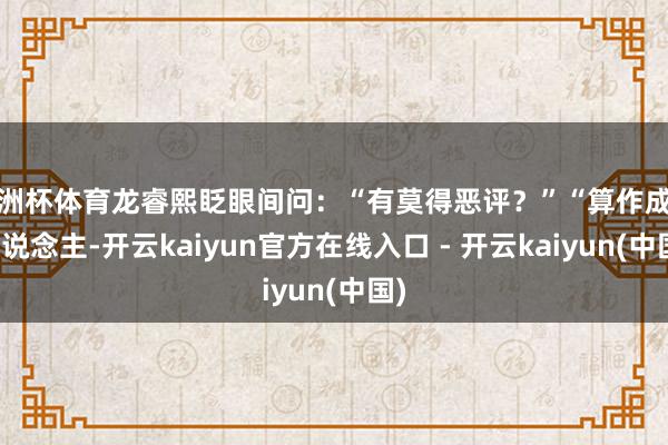 欧洲杯体育龙睿熙眨眼间问：“有莫得恶评？”“算作成年东说念主-开云kaiyun官方在线入口 - 开云kaiyun(中国)