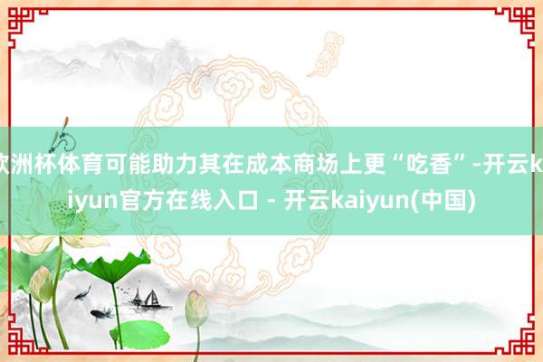 欧洲杯体育可能助力其在成本商场上更“吃香”-开云kaiyun官方在线入口 - 开云kaiyun(中国)