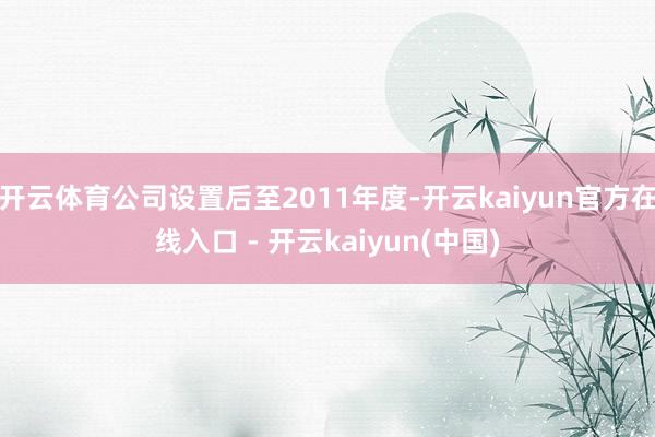 开云体育公司设置后至2011年度-开云kaiyun官方在线入口 - 开云kaiyun(中国)