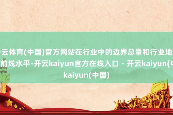开云体育(中国)官方网站在行业中的边界总量和行业地位处于前线水平-开云kaiyun官方在线入口 - 开云kaiyun(中国)