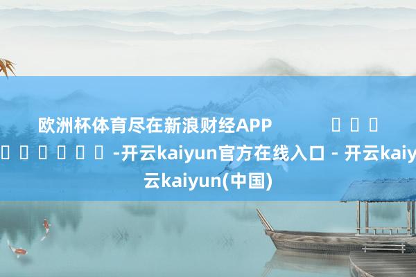 欧洲杯体育尽在新浪财经APP            													-开云kaiyun官方在线入口 - 开云kaiyun(中国)