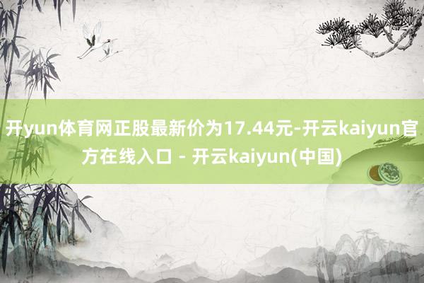 开yun体育网正股最新价为17.44元-开云kaiyun官方在线入口 - 开云kaiyun(中国)