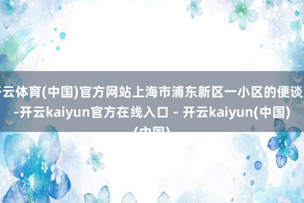 开云体育(中国)官方网站上海市浦东新区一小区的便谈上-开云kaiyun官方在线入口 - 开云kaiyun(中国)