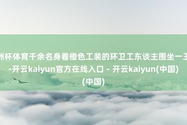 欧洲杯体育千余名身着橙色工装的环卫工东谈主围坐一王人-开云kaiyun官方在线入口 - 开云kaiyun(中国)