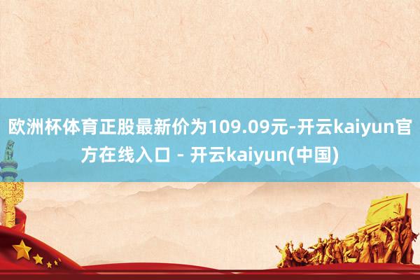 欧洲杯体育正股最新价为109.09元-开云kaiyun官方在线入口 - 开云kaiyun(中国)