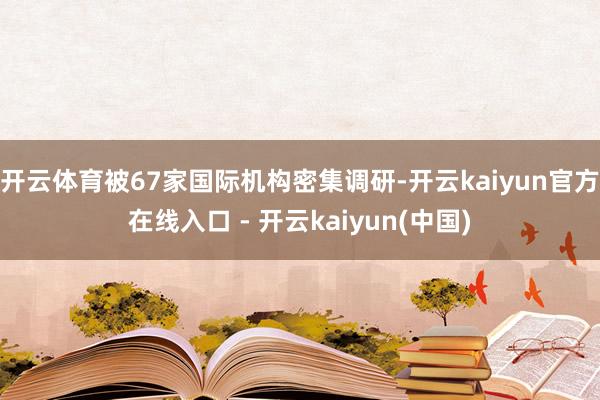 开云体育被67家国际机构密集调研-开云kaiyun官方在线入口 - 开云kaiyun(中国)