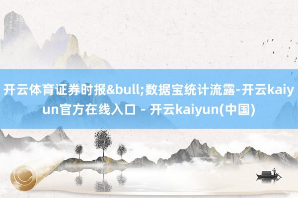 开云体育证券时报&bull;数据宝统计流露-开云kaiyun官方在线入口 - 开云kaiyun(中国)