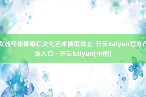 欧洲杯体育组织文化艺术换取举止-开云kaiyun官方在线入口 - 开云kaiyun(中国)