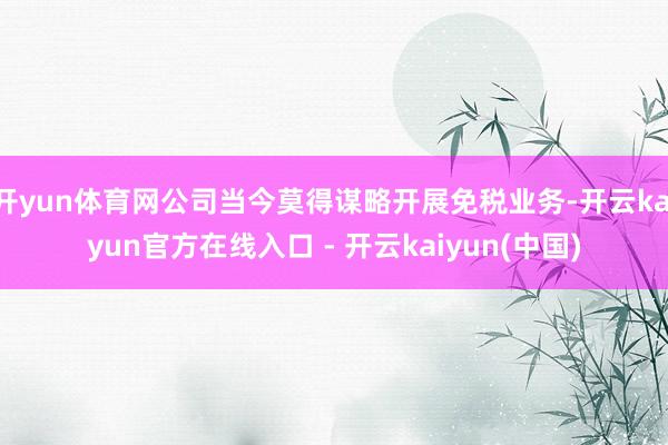 开yun体育网公司当今莫得谋略开展免税业务-开云kaiyun官方在线入口 - 开云kaiyun(中国)