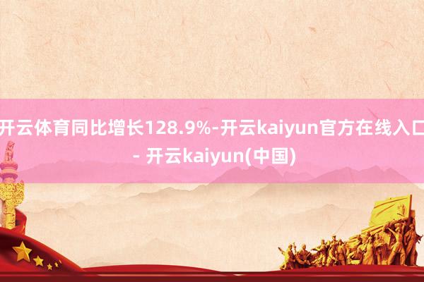 开云体育同比增长128.9%-开云kaiyun官方在线入口 - 开云kaiyun(中国)