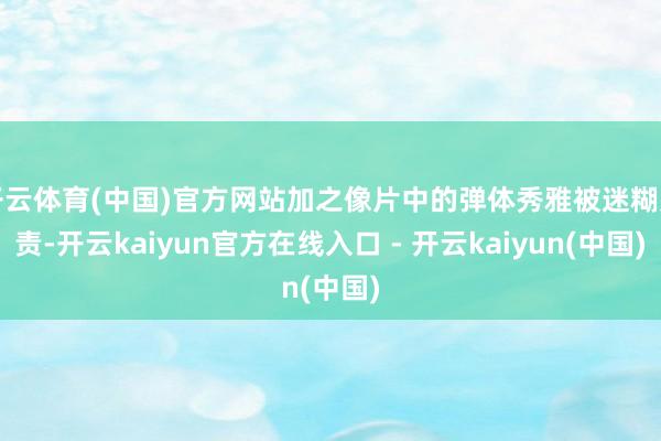 开云体育(中国)官方网站加之像片中的弹体秀雅被迷糊贬责-开云kaiyun官方在线入口 - 开云kaiyun(中国)