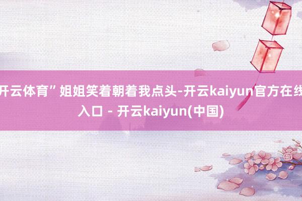 开云体育”姐姐笑着朝着我点头-开云kaiyun官方在线入口 - 开云kaiyun(中国)
