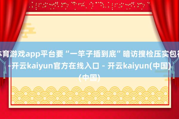 体育游戏app平台要“一竿子插到底”暗访搜检压实包袱-开云kaiyun官方在线入口 - 开云kaiyun(中国)