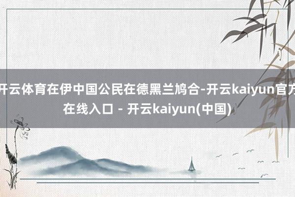 开云体育在伊中国公民在德黑兰鸠合-开云kaiyun官方在线入口 - 开云kaiyun(中国)