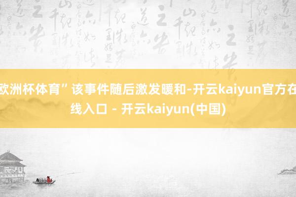 欧洲杯体育”该事件随后激发暖和-开云kaiyun官方在线入口 - 开云kaiyun(中国)